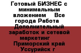 Готовый БИЗНЕС с минимальным вложением! - Все города Работа » Дополнительный заработок и сетевой маркетинг   . Приморский край,Уссурийск г.